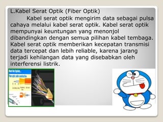 L.Kabel Serat Optik (Fiber Optik)
Kabel serat optik mengirim data sebagai pulsa
cahaya melalui kabel serat optik. Kabel serat optik
mempunyai keuntungan yang menonjol
dibandingkan dengan semua pilihan kabel tembaga.
Kabel serat optik memberikan kecepatan transmisi
data tercepat dan lebih reliable, karena jarang
terjadi kehilangan data yang disebabkan oleh
interferensi listrik.
 