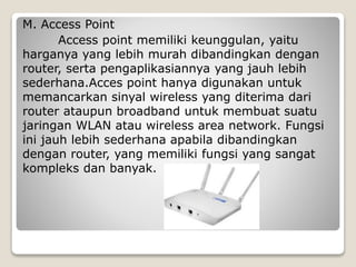 M. Access Point
Access point memiliki keunggulan, yaitu
harganya yang lebih murah dibandingkan dengan
router, serta pengaplikasiannya yang jauh lebih
sederhana.Acces point hanya digunakan untuk
memancarkan sinyal wireless yang diterima dari
router ataupun broadband untuk membuat suatu
jaringan WLAN atau wireless area network. Fungsi
ini jauh lebih sederhana apabila dibandingkan
dengan router, yang memiliki fungsi yang sangat
kompleks dan banyak.
 