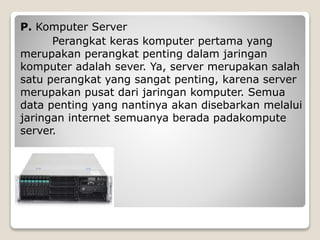 P. Komputer Server
Perangkat keras komputer pertama yang
merupakan perangkat penting dalam jaringan
komputer adalah sever. Ya, server merupakan salah
satu perangkat yang sangat penting, karena server
merupakan pusat dari jaringan komputer. Semua
data penting yang nantinya akan disebarkan melalui
jaringan internet semuanya berada padakompute
server.
 