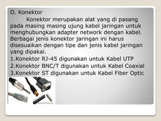O. Konektor
Konektor merupakan alat yang di pasang
pada masing masing ujung kabel jaringan untuk
menghubungkan adapter network dengan kabel.
Berbagai jenis konektor jaringan ini harus
disesuaikan dengan tipe dan jenis kabel jaringan
yang dipakai.
1.Konektor RJ-45 digunakan untuk Kabel UTP
2.Konektor BNC/T digunakan untuk Kabel Coaxial
3.Konektor ST digunakan untuk Kabel Fiber Optic
 