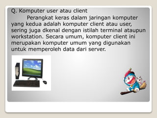 Q. Komputer user atau client
Perangkat keras dalam jaringan komputer
yang kedua adalah komputer client atau user,
sering juga dkenal dengan istilah terminal ataupun
workstation. Secara umum, komputer client ini
merupakan komputer umum yang digunakan
untuk memperoleh data dari server.
 