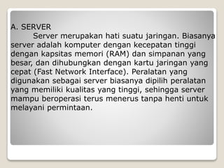 A. SERVER
Server merupakan hati suatu jaringan. Biasanya
server adalah komputer dengan kecepatan tinggi
dengan kapsitas memori (RAM) dan simpanan yang
besar, dan dihubungkan dengan kartu jaringan yang
cepat (Fast Network Interface). Peralatan yang
digunakan sebagai server biasanya dipilih peralatan
yang memiliki kualitas yang tinggi, sehingga server
mampu beroperasi terus menerus tanpa henti untuk
melayani permintaan.
 