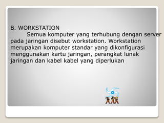 B. WORKSTATION
Semua komputer yang terhubung dengan server
pada jaringan disebut workstation. Workstation
merupakan komputer standar yang dikonfigurasi
menggunakan kartu jaringan, perangkat lunak
jaringan dan kabel kabel yang diperlukan
 