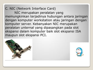 C. NIC (Network Interface Card)
NIC merupakan peralatan yang
memungkinkan terjadinya hubungan antara jaringan
dengan komputer workstation atau jaringan dengan
komputer server. Kebanyakan NIC merupakan
peralatan unternal yang dipasangkan pada slot
ekspansi dalam komputer baik slot ekspansi ISA
maupun slot ekspansi PCI.
 