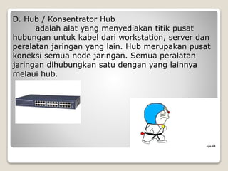 D. Hub / Konsentrator Hub
adalah alat yang menyediakan titik pusat
hubungan untuk kabel dari workstation, server dan
peralatan jaringan yang lain. Hub merupakan pusat
koneksi semua node jaringan. Semua peralatan
jaringan dihubungkan satu dengan yang lainnya
melaui hub.
 