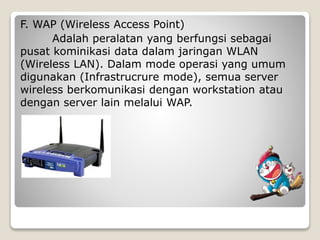 F. WAP (Wireless Access Point)
Adalah peralatan yang berfungsi sebagai
pusat kominikasi data dalam jaringan WLAN
(Wireless LAN). Dalam mode operasi yang umum
digunakan (Infrastrucrure mode), semua server
wireless berkomunikasi dengan workstation atau
dengan server lain melalui WAP.
 