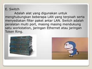 E. Switch
Adalah alat yang digunakan untuk
menghubungkan beberapa LAN yang terpisah serta
menyediakan filter paket antar LAN. Switch adalah
peralatan multi port, masing masing mendukung
satu workstation, jaringan Ethernet atau jaringan
Token Ring.
 
