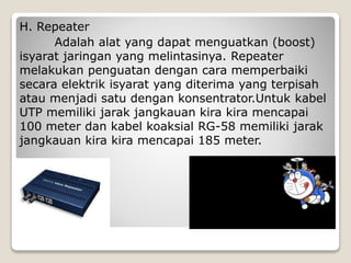 H. Repeater
Adalah alat yang dapat menguatkan (boost)
isyarat jaringan yang melintasinya. Repeater
melakukan penguatan dengan cara memperbaiki
secara elektrik isyarat yang diterima yang terpisah
atau menjadi satu dengan konsentrator.Untuk kabel
UTP memiliki jarak jangkauan kira kira mencapai
100 meter dan kabel koaksial RG-58 memiliki jarak
jangkauan kira kira mencapai 185 meter.
 