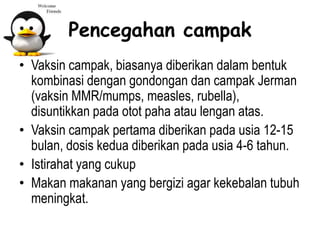 Pencegahan campak
• Vaksin campak, biasanya diberikan dalam bentuk
kombinasi dengan gondongan dan campak Jerman
(vaksin MMR/mumps, measles, rubella),
disuntikkan pada otot paha atau lengan atas.
• Vaksin campak pertama diberikan pada usia 12-15
bulan, dosis kedua diberikan pada usia 4-6 tahun.
• Istirahat yang cukup
• Makan makanan yang bergizi agar kekebalan tubuh
meningkat.
 