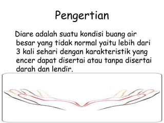 Pengertian
Diare adalah suatu kondisi buang air
besar yang tidak normal yaitu lebih dari
3 kali sehari dengan karakteristik yang
encer dapat disertai atau tanpa disertai
darah dan lendir.
 