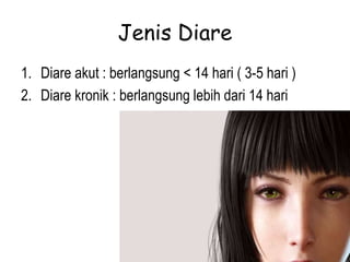 Jenis Diare
1. Diare akut : berlangsung < 14 hari ( 3-5 hari )
2. Diare kronik : berlangsung lebih dari 14 hari
 