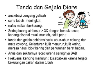 Tanda dan Gejala Diare
• anak/bayi cengeng gelisah
• suhu tubuh meningkat
• nafsu makan berkurang.
• Sering buang air besar > 3X dengan bentuk encer,
kadang disertai mual, muntah, sakit perut
• tanda dan gejala dehidrasi yaitu ubun-ubun cekung dan
mata cowong, Kelenturan kulit menurun,kulit kering,
merasa haus, bibir kering dan penurunan berat badan.
• Anus dan sekitarnya lecet karena seringnya BAB
• Frekuensi kencing menurun : Disebabkan karena terjadi
kekurangan cairan dalam tubuh
 