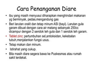 Cara Penanganan Diare
• ibu yang masih menyusui diharapkan menghindari makanan
yg berminyak, pedas,mengandung gas
• Beri larutan oralit dan tetap minum ASI (bayi). Larutan gula
garam dibuat dengan cara air matang sebanyak 250cc
dicampur dengan 2 sendok teh gula dan 1 sendok teh garam.
• Tablet zinc; pertumbuhan sel,antioksidan, kekebalan
tubuh,menjalankan fungsi usus.
• Tetap makan dan minum.
• Istirahat yang cukup.
• Bila masih diare segera bawa ke Puskesmas atau rumah
sakit terdekat.
 