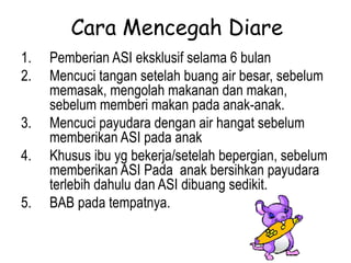 Cara Mencegah Diare
1. Pemberian ASI eksklusif selama 6 bulan
2. Mencuci tangan setelah buang air besar, sebelum
memasak, mengolah makanan dan makan,
sebelum memberi makan pada anak-anak.
3. Mencuci payudara dengan air hangat sebelum
memberikan ASI pada anak
4. Khusus ibu yg bekerja/setelah bepergian, sebelum
memberikan ASI Pada anak bersihkan payudara
terlebih dahulu dan ASI dibuang sedikit.
5. BAB pada tempatnya.
 