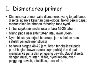 1. Dismenorea primer
• Dismenorea primer yaitu dismenorea yang terjadi tanpa
disertai adanya kelainan ginekologis, faktor psikis dapat
menurunkan ketahanan terhadap rasa nyeri.
• timbul sejak menarche usia antara 15-25 tahun
• hilang pada usia akhir 20-an atau awal 30-an.
• Nyeri biasanya terjadi beberapa jam sebelum atau
setelah periode menstruasi
• berlanjut hingga 48-72 jam. Nyeri terlokalisasi pada
perut bagian bawah (area suprapubik) dan dapat
menjalar ke paha dan pinggang bawah. Dapat disertai
dengan mual, muntah, diare, nyeri kepala, nyeri
pinggang bawah, iritabilitas, rasa lelah.
 