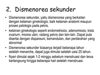 2. Dismenorea sekunder
• Dismenorea sekunder, yaitu dismenorea yang berkaitan
dengan kelainan ginekologis, baik kelainan anatomi maupun
proses patologis pada pelvis.
• kelainan ginekologis seperti endometriosis, adenomiosis, kista
ovarium, mioma uteri, radang pelvis dan lain-lain. Dapat pula
disertai dengan dispareuni, kemandulan, dan perdarahan yang
abnormal
• Dismenorea sekunder biasanya terjadi beberapa tahun
setelah menarche, dapat juga dimulai setelah usia 25 tahun.
• Nyeri dimulai sejak 1-2 minggu sebelum menstruasi dan terus
berlangsung hingga beberapa hari setelah menstruasi.
 