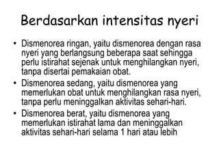 Berdasarkan intensitas nyeri
• Dismenorea ringan, yaitu dismenorea dengan rasa
nyeri yang berlangsung beberapa saat sehingga
perlu istirahat sejenak untuk menghilangkan nyeri,
tanpa disertai pemakaian obat.
• Dismenorea sedang, yaitu dismenorea yang
memerlukan obat untuk menghilangkan rasa nyeri,
tanpa perlu meninggalkan aktivitas sehari-hari.
• Dismenorea berat, yaitu dismenorea yang
memerlukan istirahat lama dan meninggalkan
aktivitas sehari-hari selama 1 hari atau lebih
 