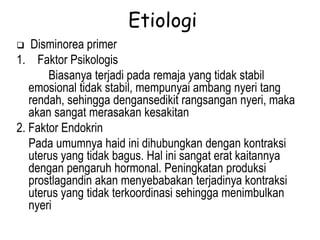 Etiologi
 Disminorea primer
1. Faktor Psikologis
Biasanya terjadi pada remaja yang tidak stabil
emosional tidak stabil, mempunyai ambang nyeri tang
rendah, sehingga dengansedikit rangsangan nyeri, maka
akan sangat merasakan kesakitan
2. Faktor Endokrin
Pada umumnya haid ini dihubungkan dengan kontraksi
uterus yang tidak bagus. Hal ini sangat erat kaitannya
dengan pengaruh hormonal. Peningkatan produksi
prostlagandin akan menyebabakan terjadinya kontraksi
uterus yang tidak terkoordinasi sehingga menimbulkan
nyeri
 