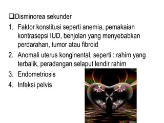 Disminorea sekunder
1. Faktor konstitusi seperti anemia, pemakaian
kontrasepsi IUD, benjolan yang menyebabkan
perdarahan, tumor atau fibroid
2. Anomali uterus konginental, seperti : rahim yang
terbalik, peradangan selaput lendir rahim
3. Endometriosis
4. Infeksi pelvis
 