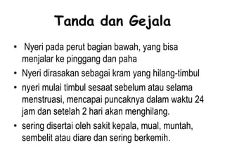 Tanda dan Gejala
• Nyeri pada perut bagian bawah, yang bisa
menjalar ke pinggang dan paha
• Nyeri dirasakan sebagai kram yang hilang-timbul
• nyeri mulai timbul sesaat sebelum atau selama
menstruasi, mencapai puncaknya dalam waktu 24
jam dan setelah 2 hari akan menghilang.
• sering disertai oleh sakit kepala, mual, muntah,
sembelit atau diare dan sering berkemih.
 