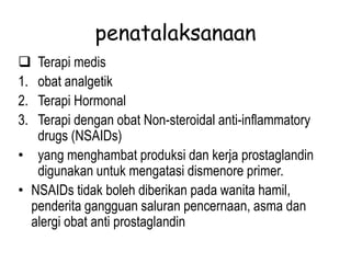 penatalaksanaan
 Terapi medis
1. obat analgetik
2. Terapi Hormonal
3. Terapi dengan obat Non-steroidal anti-inflammatory
drugs (NSAIDs)
• yang menghambat produksi dan kerja prostaglandin
digunakan untuk mengatasi dismenore primer.
• NSAIDs tidak boleh diberikan pada wanita hamil,
penderita gangguan saluran pencernaan, asma dan
alergi obat anti prostaglandin
 