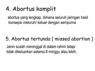 4. Abortus komplit
abortus yang lengkap, dimana seluruh jaringan hasil
konsepsi meluruh/ keluar dengan sempurna
5. Abortus tertunda ( missed abortion )
Janin sudah meninggal di dalam rahim tetapi
tidak dikeluarkan selama 8 minggu atau lebih.
 