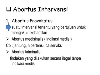  Abortus Intervensi
1. Abortus Provokatus
suatu intervensi tertentu yang bertujuan untuk
mengakhiri kehamilan
 Abortus medisinalis ( indikasi medis )
Co : jantung, hipertensi, ca serviks
 Abortus kriminalis
tindakan yang dilakukan secara ilegal tanpa
indikasi medis
 
