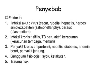 Penyebab
Faktor ibu
1. Infeksi akut : virus (cacar, rubella, hepatitis, herpes
simplex),bakteri (salmonella tphy), parasit
(plasmodium).
2. Infeksi kronis : sifilis, TB paru aktif, keracunan
(keracunan tembaga, merkuri)
3. Penyakit kronis : hipertensi, nepritis, diabetes, anemia
berat, penyakit jantung.
4. Gangguan fisiologis : syok, ketakutan.
5. Trauma fisik
 