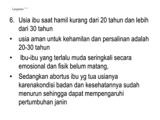 6. Usia ibu saat hamil kurang dari 20 tahun dan lebih
dari 30 tahun
• usia aman untuk kehamilan dan persalinan adalah
20-30 tahun
• Ibu-ibu yang terlalu muda seringkali secara
emosional dan fisik belum matang,
• Sedangkan abortus ibu yg tua usianya
karenakondisi badan dan kesehatannya sudah
menurun sehingga dapat mempengaruhi
pertumbuhan janin
Lanjutan `````
 