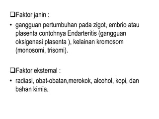 Faktor janin :
• gangguan pertumbuhan pada zigot, embrio atau
plasenta contohnya Endarteritis (gangguan
oksigenasi plasenta ), kelainan kromosom
(monosomi, trisomi).
Faktor eksternal :
• radiasi, obat-obatan,merokok, alcohol, kopi, dan
bahan kimia.
 