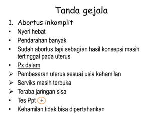 Tanda gejala
1. Abortus inkomplit
• Nyeri hebat
• Pendarahan banyak
• Sudah abortus tapi sebagian hasil konsepsi masih
tertinggal pada uterus
• Px dalam
 Pembesaran uterus sesuai usia kehamilan
 Serviks masih terbuka
 Teraba jaringan sisa
• Tes Ppt +
• Kehamilan tidak bisa dipertahankan
 