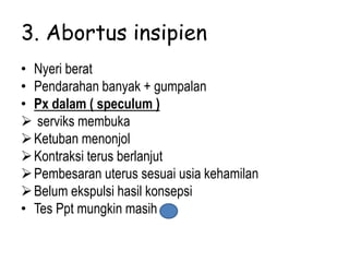 3. Abortus insipien
• Nyeri berat
• Pendarahan banyak + gumpalan
• Px dalam ( speculum )
 serviks membuka
Ketuban menonjol
Kontraksi terus berlanjut
Pembesaran uterus sesuai usia kehamilan
Belum ekspulsi hasil konsepsi
• Tes Ppt mungkin masih +
 