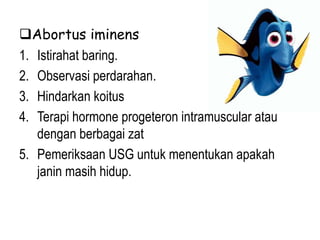 Abortus iminens
1. Istirahat baring.
2. Observasi perdarahan.
3. Hindarkan koitus
4. Terapi hormone progeteron intramuscular atau
dengan berbagai zat
5. Pemeriksaan USG untuk menentukan apakah
janin masih hidup.
 