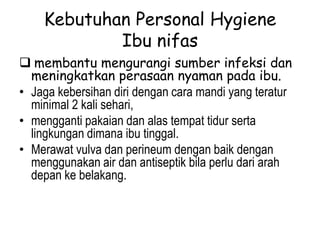 Kebutuhan Personal Hygiene
Ibu nifas
 membantu mengurangi sumber infeksi dan
meningkatkan perasaan nyaman pada ibu.
• Jaga kebersihan diri dengan cara mandi yang teratur
minimal 2 kali sehari,
• mengganti pakaian dan alas tempat tidur serta
lingkungan dimana ibu tinggal.
• Merawat vulva dan perineum dengan baik dengan
menggunakan air dan antiseptik bila perlu dari arah
depan ke belakang.
 