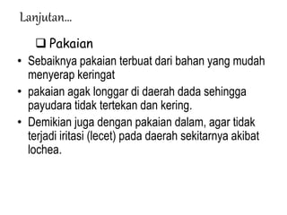 Lanjutan…
 Pakaian
• Sebaiknya pakaian terbuat dari bahan yang mudah
menyerap keringat
• pakaian agak longgar di daerah dada sehingga
payudara tidak tertekan dan kering.
• Demikian juga dengan pakaian dalam, agar tidak
terjadi iritasi (lecet) pada daerah sekitarnya akibat
lochea.
 