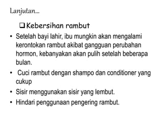 Lanjutan…
Kebersihan rambut
• Setelah bayi lahir, ibu mungkin akan mengalami
kerontokan rambut akibat gangguan perubahan
hormon, kebanyakan akan pulih setelah beberapa
bulan.
• Cuci rambut dengan shampo dan conditioner yang
cukup
• Sisir menggunakan sisir yang lembut.
• Hindari penggunaan pengering rambut.
 
