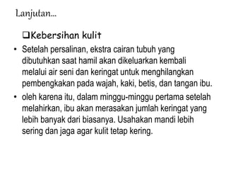 Lanjutan…
Kebersihan kulit
• Setelah persalinan, ekstra cairan tubuh yang
dibutuhkan saat hamil akan dikeluarkan kembali
melalui air seni dan keringat untuk menghilangkan
pembengkakan pada wajah, kaki, betis, dan tangan ibu.
• oleh karena itu, dalam minggu-minggu pertama setelah
melahirkan, ibu akan merasakan jumlah keringat yang
lebih banyak dari biasanya. Usahakan mandi lebih
sering dan jaga agar kulit tetap kering.
 