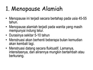 1. Menopause Alamiah
• Menopause ini terjadi secara bertahap pada usia 45-55
tahun.
• Menopause alamiah terjadi pada wanita yang masih
mempunyai indung telur.
• Durasinya sekitar 5-10 tahun
• Menstruasi akan berhenti beberapa bulan kemudian
akan kembali lagi.
• Menstruasi datang secara fluktuatif. Lamanya,
intensitasnya, dan alirannya mungkin bertambah atau
berkurang.
 