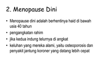 2. Menopause Dini
• Menopause dini adalah berhentinya haid di bawah
usia 40 tahun
• pengangkatan rahim
• jika kedua indung telurnya di angkat
• keluhan yang mereka alami, yaitu osteoporosis dan
penyakit jantung koroner yang datang lebih cepat
 