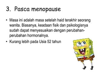 3. Pasca menopause
• Masa ini adalah masa setelah haid terakhir seorang
wanita. Biasanya, keadaan fisik dan psikologisnya
sudah dapat menyesuaikan dengan perubahan-
perubahan hormonalnya.
• Kurang lebih pada Usia 52 tahun
 
