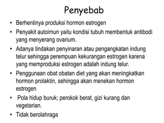 Penyebab
• Berhentinya produksi hormon estrogen
• Penyakit autoimun yaitu kondisi tubuh membentuk antibodi
yang menyerang ovarium.
• Adanya tindakan penyinaran atau pengangkatan indung
telur sehingga perempuan kekurangan estrogen karena
yang memproduksi estrogen adalah indung telur.
• Penggunaan obat obatan diet yang akan meningkatkan
hormon prolaktin, sehingga akan menekan hormon
estrogen
• Pola hidup buruk; perokok berat, gizi kurang dan
vegetarian.
• Tidak berolahraga
 