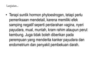 • Terapi suntik hormon phytoestrogen, tetapi perlu
pemeriksaan mendetail, karena memiliki efek
samping negatif seperti perdarahan vagina, nyeri
payudara, mual, muntah, kram rahim ataupun perut
kembung. Juga tidak boleh diberikan pada
perempuan yang menderita kanker payudara dan
endometrium dan penyakit pembekuan darah.
Lanjutan…
 