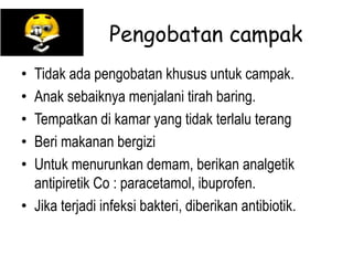 Pengobatan campak
• Tidak ada pengobatan khusus untuk campak.
• Anak sebaiknya menjalani tirah baring.
• Tempatkan di kamar yang tidak terlalu terang
• Beri makanan bergizi
• Untuk menurunkan demam, berikan analgetik
antipiretik Co : paracetamol, ibuprofen.
• Jika terjadi infeksi bakteri, diberikan antibiotik.
 