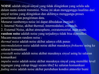 NOISE adalah sinyal-sinyal yang tidak diinginkan yang selalu ada
dalam suatu sistem transmisi. Noise ini akan mengganggu kualitas dari
sinyal terima yang diinginkan dan akhirnya menggangu proses
penerimaan dan pengiriman data.
Menurut sumbernya noise ini dapat dibedakan menjadi :
1. Internal Noise, akibat thermal, intermodulasi, crosstalk.
2. External Noise, akibat atmosphere, extraterrestrial, man made.
random noise adalah noise yang terjadinya tidak bisa diprediksi.
Macam-macam random noise :
thermal noise adalah noise akibat adanya efek panas
intermodulation noise adalah noise akibat masuknya frekuensi asing ke
saluran komunikasi
crosstalk noise adalah noise akibat masuknya sinyal asing ke saluran
komunikasi
impulse noise adalah noise akibat masuknya sinyal yang memiliki level
tegangan yang cukup tinggi secara tiba2 ke saluran komunikasi
fading noise adalah noise akibat perubahan kondisi atmosfer bumi
 