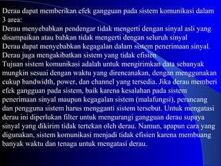 Derau dapat memberikan efek gangguan pada sistem komunikasi dalam
3 area:
Derau menyebabkan pendengar tidak mengerti dengan sinyal asli yang
disampaikan atau bahkan tidak mengerti dengan seluruh sinyal
Derau dapat menyebabkan kegagalan dalam sistem penerimaan sinyal.
Derau juga mengakibatkan sistem yang tidak efisien
Tujuan sistem komunikasi adalah untuk mengirimkan data sebanyak
mungkin sesuai dengan waktu yang direncanakan, dengan menggunakan
cukup bandwidth, power, dan channel yang tersedia. Jika derau memberi
efek gangguan pada sistem, baik karena kesalahan pada sistem
penerimaan sinyal maupun kegagalan sistem (malafungsi), perancang
dan pengguna sistem harus mengganti sistem tersebut. Untuk mengatasi
derau ini diperlukan filter untuk mengurangi gangguan derau supaya
sinyal yang dikirim tidak tertekan oleh derau. Namun, apapun cara yang
digunakan, sistem komunikasi menjadi tidak efisien karena membuang
banyak waktu dan tenaga untuk mengatasi derau.
 