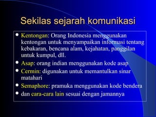 Sekilas sejarah komunikasi
 Kentongan:  Orang Indonesia menggunakan
  kentongan untuk menyampaikan informasi tentang
  kebakaran, bencana alam, kejahatan, panggilan
  untuk kumpul, dll.
 Asap: orang indian menggunakan kode asap
 Cermin: digunakan untuk memantulkan sinar
  matahari
 Semaphore: pramuka menggunakan kode bendera
 dan cara-cara lain sesuai dengan jamannya
 