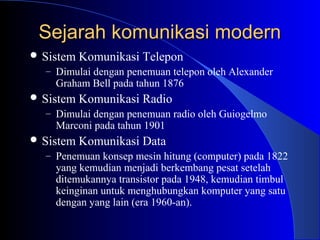 Sejarah komunikasi modern
 Sistem Komunikasi   Telepon
  – Dimulai dengan penemuan telepon oleh Alexander
    Graham Bell pada tahun 1876
 Sistem Komunikasi   Radio
  – Dimulai dengan penemuan radio oleh Guiogelmo
    Marconi pada tahun 1901
 Sistem Komunikasi   Data
  – Penemuan konsep mesin hitung (computer) pada 1822
    yang kemudian menjadi berkembang pesat setelah
    ditemukannya transistor pada 1948, kemudian timbul
    keinginan untuk menghubungkan komputer yang satu
    dengan yang lain (era 1960-an).
 