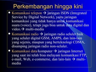 Perkembangan hingga kini
 Komunikasi   telepon  jaringan ISDN (Integrated
  Service by Digital Network), yaitu jaringan
  komunikasi yang tidak hanya untuk komunikasi
  suara (voice), tetapi juga bisa untuk data digital dan
  video. multi-media
 Komunikasi radio  jaringan radio seluler baik
  yang seluler digital GSM, AMPS, dan lain-lain
  yang sejenis, maupun yang berteknologi CDMA,
  disamping jaringan radio non-seluler.
 Komunikasi data/komputer  jaringan Internet
  yang saat ini telah bisa melayani komunikasi FTP,
  e-mail, Web, e-commerse, dan lain-lain  multi-
  media
 