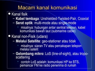 Macam kanal komunikasi
 Kanal fisik
   – Kabel tembaga: Unshielded-Twisted-Pair, Coaxial
   – Serat optik: multi-mode atau single-mode
      • misalnya: hubungan antar sentral telepon, kabel
        komunikasi bawah laut (submarine cable)
 Kanal non-Fisik (udara)
   – Melalui Satellite: geo-stationer atau tidak
      • misalnya: siaran TV atau percakapan telepon
        melalui satelit
   – Gelombang mikro: LoS (line-of-sight), atau tropo-
     scattering
      •    contoh LoS adalah: komunikasi HP ke BTS,
          pemancar FM ke radio penerima di rumah
 