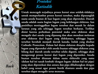 Proteksi
Katiodik
Untuk mencegah terjadinya proses korosi atau setidak-tidaknya
untuk memperlambat proses korosi tersebut, maka dipasanglah
suatu anoda buatan di luar logam yang akan diproteksi. Daerah
anoda adalah suatu bagian logam yang kehilangan elektron. Ion
positifnya meninggalkan logam tersebut dan masuk ke dalam
larutan yang ada sehingga logam tersebut berkarat. Terlihat
disini karena perbedaan potensial maka arus elektron akan
mengalir dari anoda yang dipasang dan akan menahan melawan
arus elektron dari logam yang didekatnya, sehingga logam
tersebut berubah menjadi daerah katoda. Inilah yang disebut
Cathodic Protection. Dalam hal diatas elektron disuplai kepada
logam yang diproteksi oleh anoda buatan sehingga elektron yang
hilang dari daerah anoda tersebut selalu diganti, sehingga akan
mengurangi proses korosi dari logam yang diproteksi. Anoda
buatan tersebut ditanam dalam suatu elektrolit yang sama
(dalam hal ini tanah lembab) dengan logam (dalam hal ini pipa)
yang akan diprotekasi dan antara dan pipa dihubungkan dengan
kabel yang sesuai agar proses listrik diantara anoda dan pipa
tersebut dapat mengalir terus menerus.
Back
 